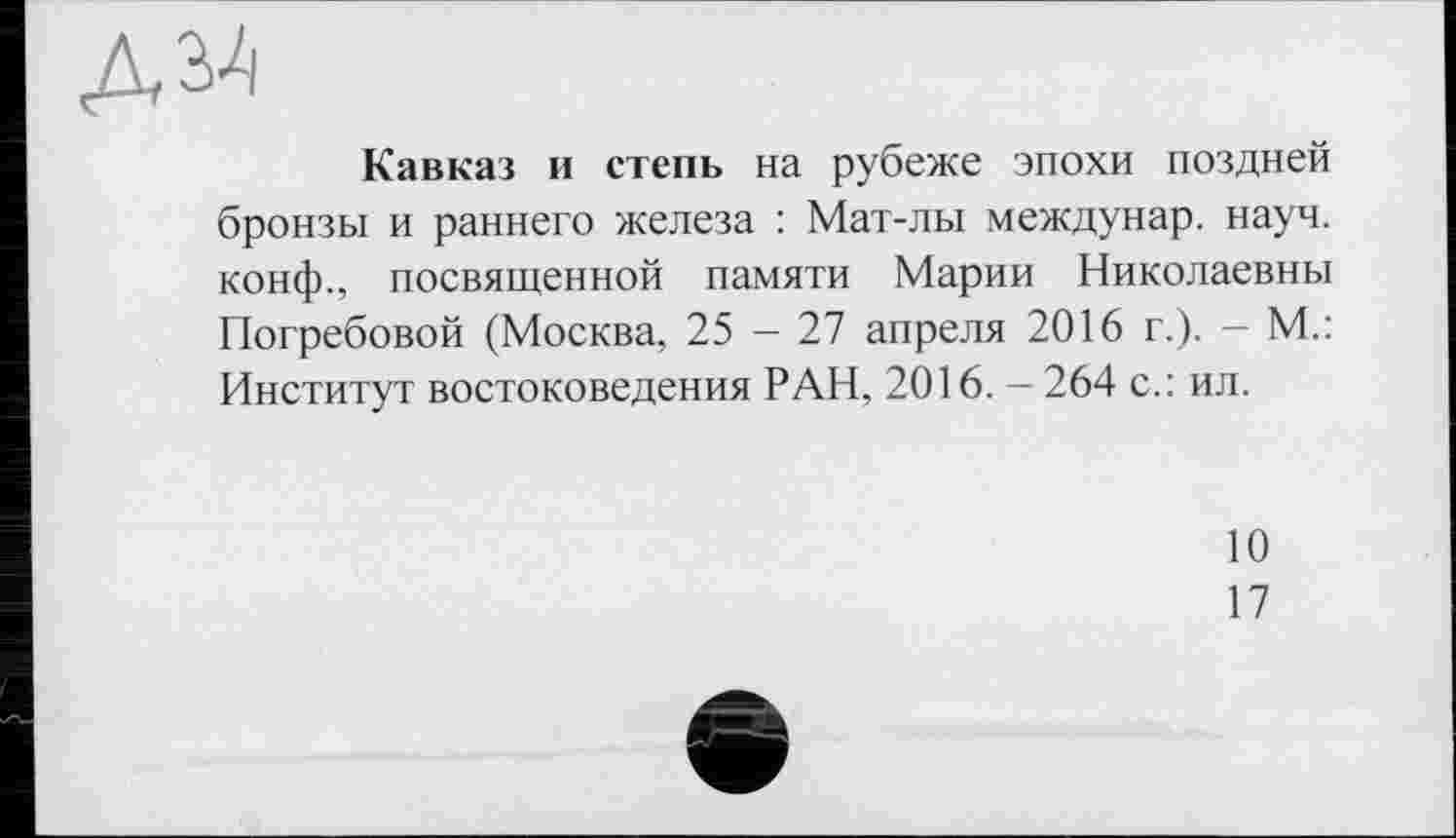 ﻿Кавказ и степь на рубеже эпохи поздней бронзы и раннего железа : Мат-лы междунар. науч, конф., посвященной памяти Марии Николаевны Погребовой (Москва, 25 - 27 апреля 2016 г.). — М.: Институт востоковедения РАН, 2016. - 264 с.: ил.
10
17